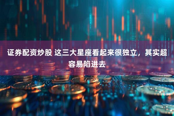 证券配资炒股 这三大星座看起来很独立，其实超容易陷进去