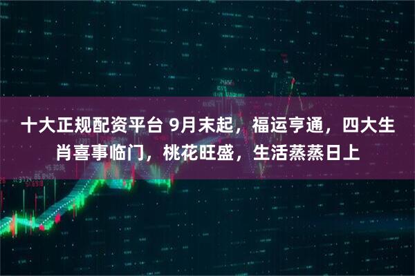 十大正规配资平台 9月末起，福运亨通，四大生肖喜事临门，桃花旺盛，生活蒸蒸日上