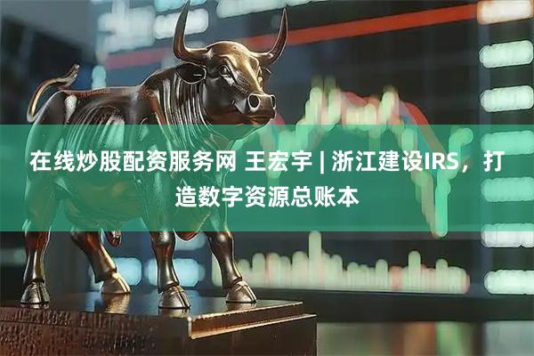 在线炒股配资服务网 王宏宇 | 浙江建设IRS，打造数字资源总账本