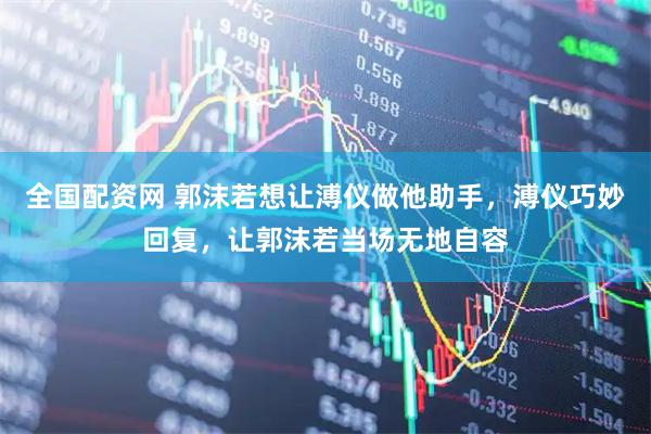 全国配资网 郭沫若想让溥仪做他助手，溥仪巧妙回复，让郭沫若当场无地自容