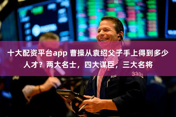 十大配资平台app 曹操从袁绍父子手上得到多少人才？两大名士，四大谋臣，三大名将