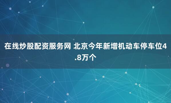 在线炒股配资服务网 北京今年新增机动车停车位4.8万个