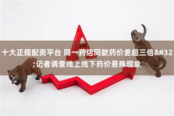 十大正规配资平台 同一药店同款药价差超三倍 记者调查线上线下药价悬殊现象