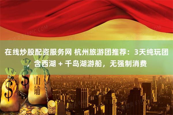 在线炒股配资服务网 杭州旅游团推荐：3天纯玩团，含西湖 + 千岛湖游船，无强制消费