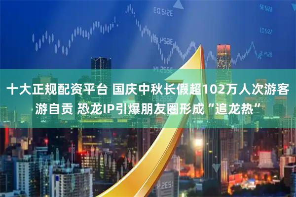 十大正规配资平台 国庆中秋长假超102万人次游客游自贡 恐龙IP引爆朋友圈形成“追龙热”