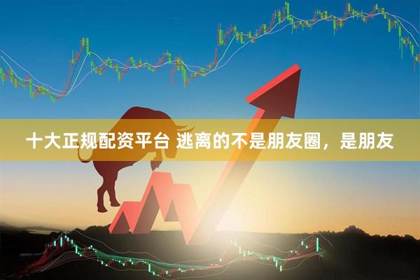 十大正规配资平台 逃离的不是朋友圈，是朋友