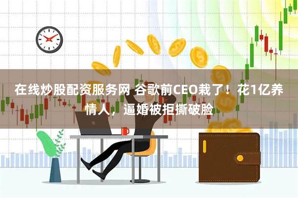在线炒股配资服务网 谷歌前CEO栽了！花1亿养情人，逼婚被拒撕破脸