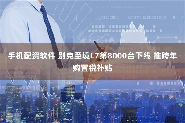 手机配资软件 别克至境L7第8000台下线 推跨年购置税补贴