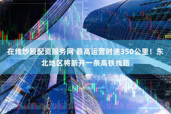 在线炒股配资服务网 最高运营时速350公里！东北地区将新开一条高铁线路