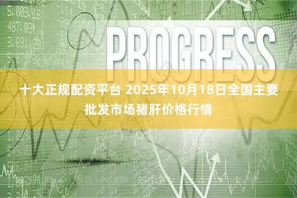 十大正规配资平台 2025年10月18日全国主要批发市场猪肝价格行情