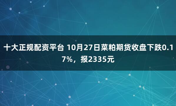 十大正规配资平台 10月27日菜粕期货收盘下跌0.17%，报2335元