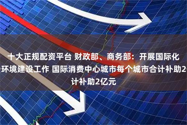 十大正规配资平台 财政部、商务部：开展国际化消费环境建设工作 国际消费中心城市每个城市合计补助2亿元
