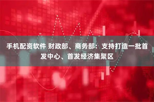 手机配资软件 财政部、商务部：支持打造一批首发中心、首发经济集聚区