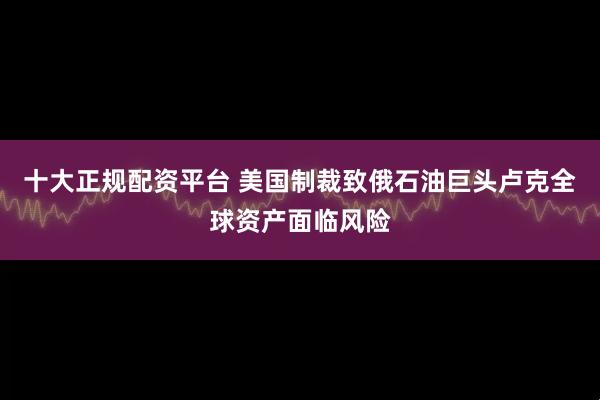 十大正规配资平台 美国制裁致俄石油巨头卢克全球资产面临风险