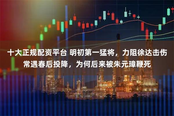 十大正规配资平台 明初第一猛将，力阻徐达击伤常遇春后投降，为何后来被朱元璋鞭死