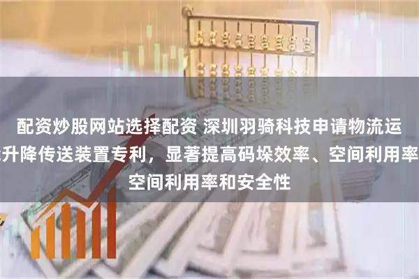 配资炒股网站选择配资 深圳羽骑科技申请物流运输用智能升降传送装置专利，显著提高码垛效率、空间利用率和安全性