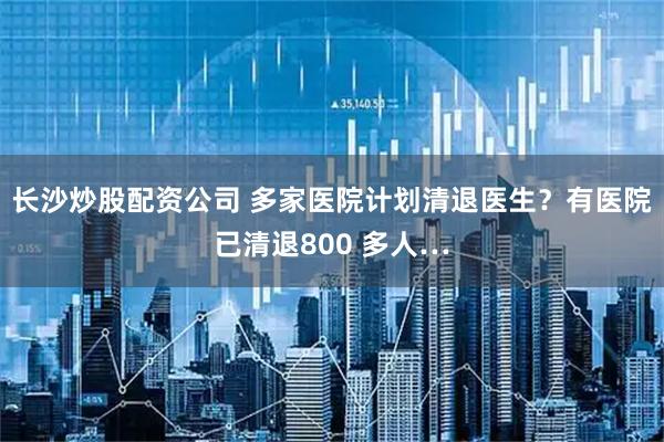 长沙炒股配资公司 多家医院计划清退医生？有医院已清退800 多人…