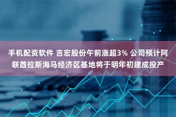 手机配资软件 吉宏股份午前涨超3% 公司预计阿联酋拉斯海马经济区基地将于明年初建成投产