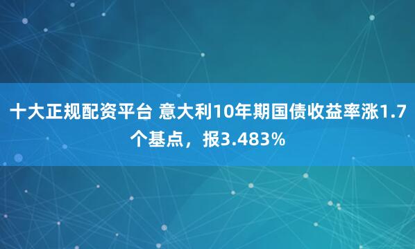 十大正规配资平台 意大利10年期国债收益率涨1.7个基点，报3.483%