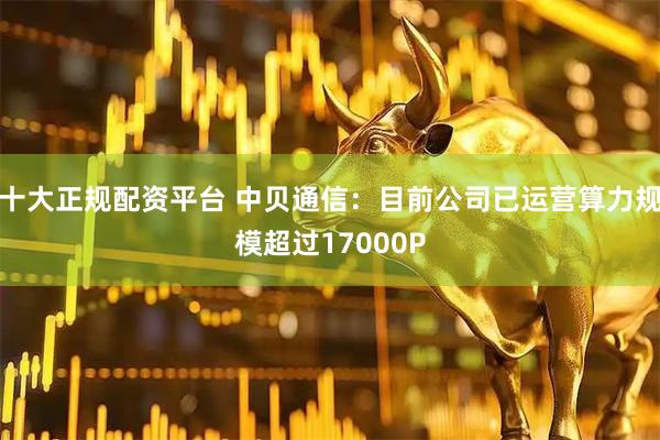 十大正规配资平台 中贝通信：目前公司已运营算力规模超过17000P
