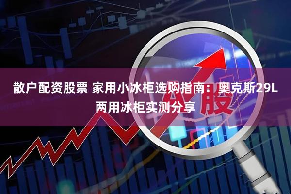 散户配资股票 家用小冰柜选购指南：奥克斯29L两用冰柜实测分享