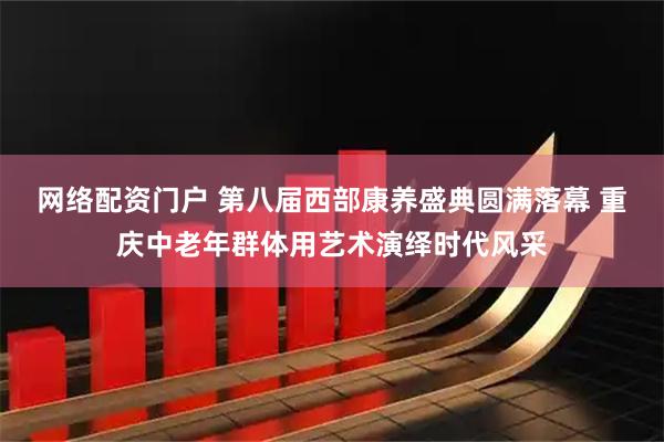 网络配资门户 第八届西部康养盛典圆满落幕 重庆中老年群体用艺术演绎时代风采