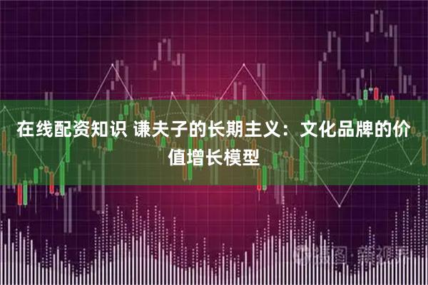 在线配资知识 谦夫子的长期主义：文化品牌的价值增长模型