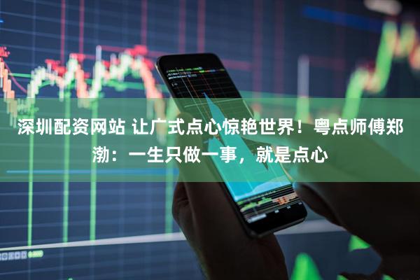 深圳配资网站 让广式点心惊艳世界！粤点师傅郑渤：一生只做一事，就是点心