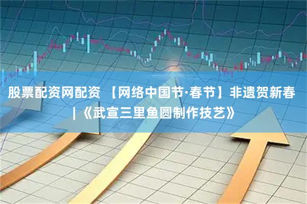 股票配资网配资 【网络中国节·春节】非遗贺新春 | 《武宣三里鱼圆制作技艺》