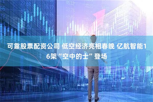 可靠股票配资公司 低空经济亮相春晚 亿航智能16架“空中的士”登场