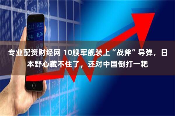 专业配资财经网 10艘军舰装上“战斧”导弹，日本野心藏不住了，还对中国倒打一耙