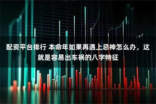 配资平台排行 本命年如果再遇上忌神怎么办，这就是容易出车祸的八字特征