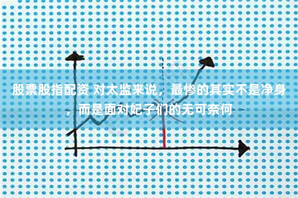 股票股指配资 对太监来说，最惨的其实不是净身，而是面对妃子们的无可奈何