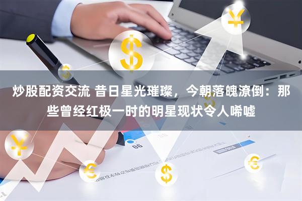 炒股配资交流 昔日星光璀璨，今朝落魄潦倒：那些曾经红极一时的明星现状令人唏嘘