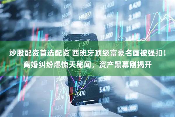 炒股配资首选配资 西班牙顶级富豪名画被强扣！离婚纠纷爆惊天秘闻，资产黑幕刚揭开