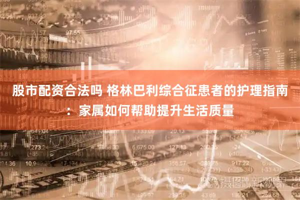 股市配资合法吗 格林巴利综合征患者的护理指南：家属如何帮助提升生活质量