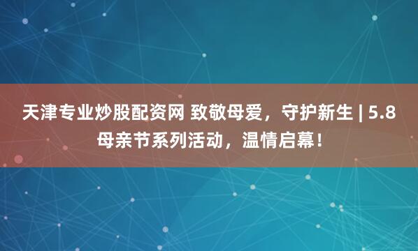 天津专业炒股配资网 致敬母爱，守护新生 | 5.8母亲节系列活动，温情启幕！