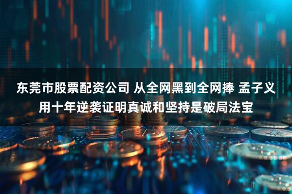 东莞市股票配资公司 从全网黑到全网捧 孟子义用十年逆袭证明真诚和坚持是破局法宝