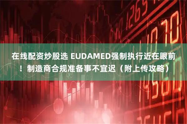 在线配资炒股选 EUDAMED强制执行近在眼前！制造商合规准备事不宜迟（附上传攻略）