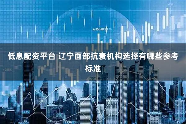 低息配资平台 辽宁面部抗衰机构选择有哪些参考标准