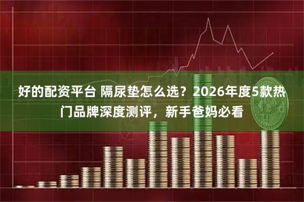 好的配资平台 隔尿垫怎么选？2026年度5款热门品牌深度测评，新手爸妈必看