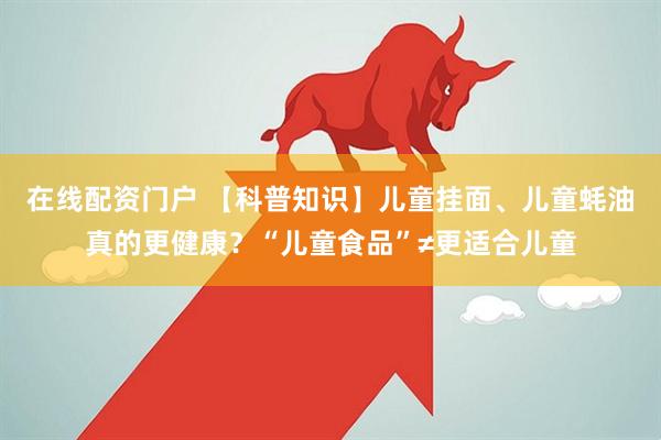 在线配资门户 【科普知识】儿童挂面、儿童蚝油真的更健康？“儿童食品”≠更适合儿童