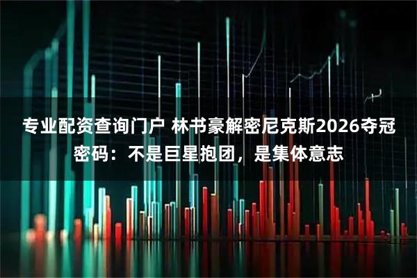 专业配资查询门户 林书豪解密尼克斯2026夺冠密码：不是巨星抱团，是集体意志