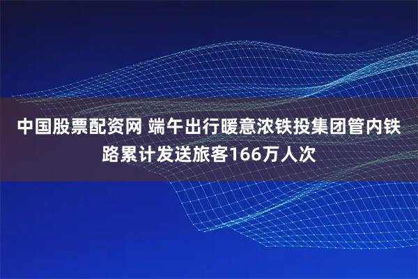中国股票配资网 端午出行暖意浓　铁投集团管内铁路累计发送旅客166万人次