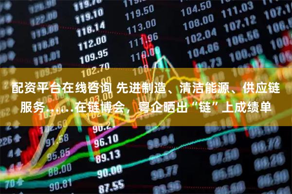 配资平台在线咨询 先进制造、清洁能源、供应链服务……在链博会，粤企晒出“链”上成绩单