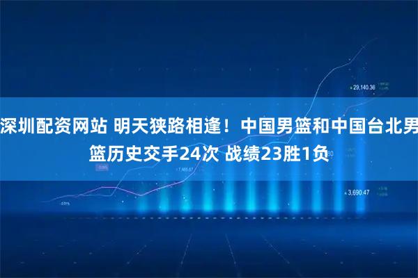 深圳配资网站 明天狭路相逢！中国男篮和中国台北男篮历史交手24次 战绩23胜1负