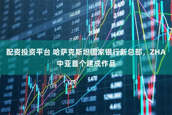 配资投资平台 哈萨克斯坦国家银行新总部，ZHA中亚首个建成作品