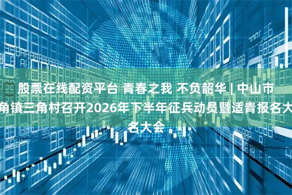 股票在线配资平台 青春之我 不负韶华 | 中山市三角镇三角村召开2026年下半年征兵动员暨适青报名大会