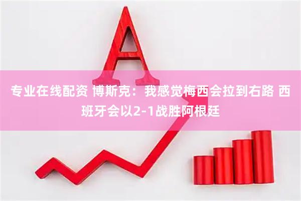 专业在线配资 博斯克：我感觉梅西会拉到右路 西班牙会以2-1战胜阿根廷