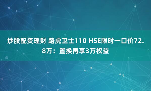 炒股配资理财 路虎卫士110 HSE限时一口价72.8万：置换再享3万权益